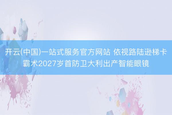 开云(中国)一站式服务官方网站 依视路陆逊梯卡霸术2027岁首防卫大利出产智能眼镜
