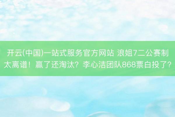 开云(中国)一站式服务官方网站 浪姐7二公赛制太离谱！赢了还淘汰？李心洁团队868票白投了？