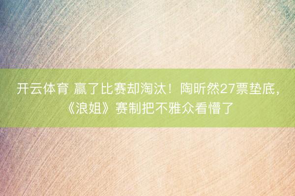 开云体育 赢了比赛却淘汰！陶昕然27票垫底，《浪姐》赛制把不雅众看懵了