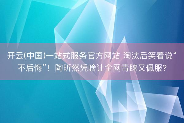 开云(中国)一站式服务官方网站 淘汰后笑着说“不后悔”！陶昕然凭啥让全网青睐又佩服？