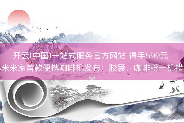 开云(中国)一站式服务官方网站 得手599元 小米米家首款便携咖啡机发布：胶囊、咖啡粉一机措置