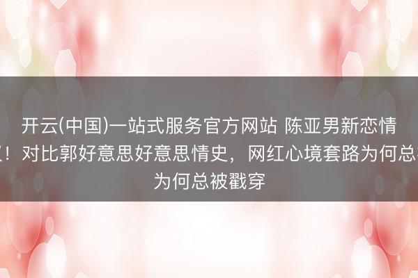 开云(中国)一站式服务官方网站 陈亚男新恋情引争议！对比郭好意思好意思情史，网红心境套路为何总被戳穿