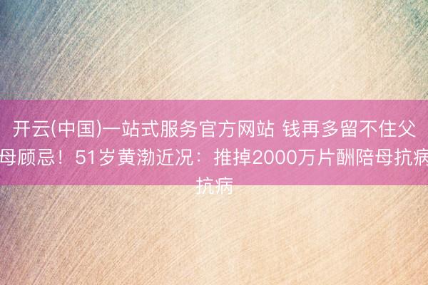 开云(中国)一站式服务官方网站 钱再多留不住父母顾忌！51岁黄渤近况：推掉2000万片酬陪母抗病