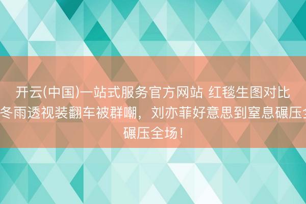 开云(中国)一站式服务官方网站 红毯生图对比：周冬雨透视装翻车被群嘲，刘亦菲好意思到窒息碾压全场！