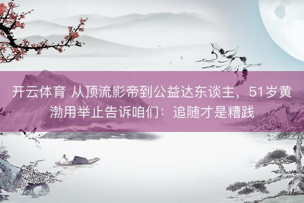 开云体育 从顶流影帝到公益达东谈主，51岁黄渤用举止告诉咱们：追随才是糟践