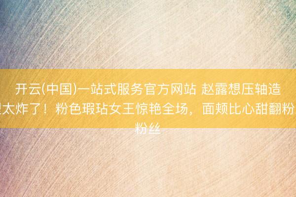 开云(中国)一站式服务官方网站 赵露想压轴造型太炸了！粉色瑕玷女王惊艳全场，面颊比心甜翻粉丝