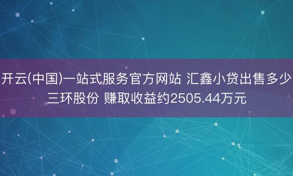 开云(中国)一站式服务官方网站 汇鑫小贷出售多少三环股份 赚取收益约2505.44万元