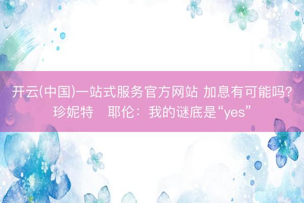 开云(中国)一站式服务官方网站 加息有可能吗？珍妮特・耶伦：我的谜底是“yes”