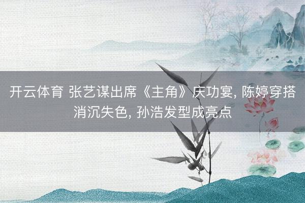 开云体育 张艺谋出席《主角》庆功宴， 陈婷穿搭消沉失色， 孙浩发型成亮点