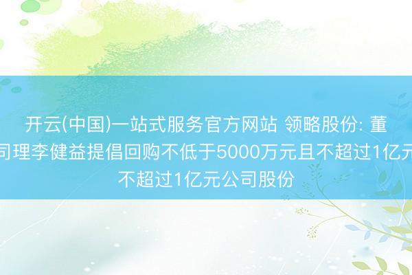 开云(中国)一站式服务官方网站 领略股份: 董事长、总司理李健益提倡回购不低于5000万元且不超过1亿元公司股份