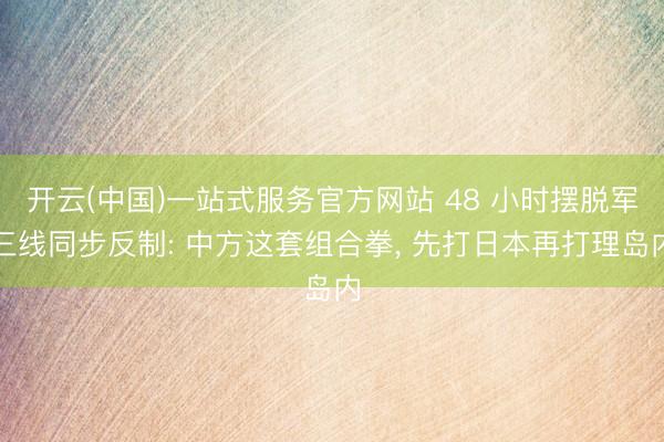 开云(中国)一站式服务官方网站 48 小时摆脱军三线同步反制: 中方这套组合拳， 先打日本再打理岛内