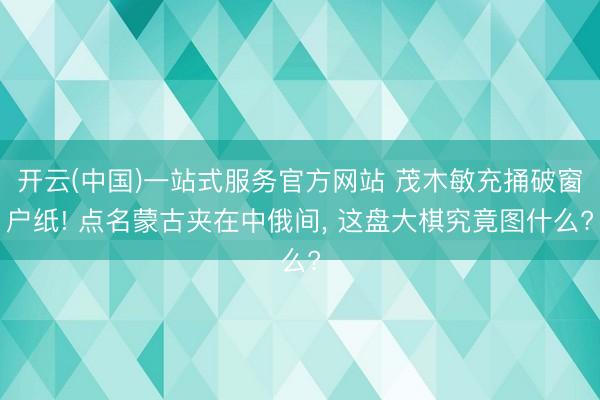 开云(中国)一站式服务官方网站 茂木敏充捅破窗户纸! 点名蒙古夹在中俄间, 这盘大棋究竟图什么?