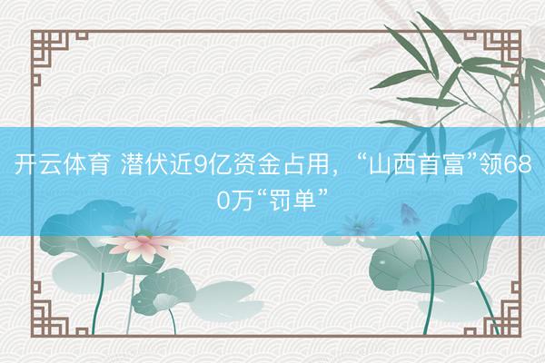 开云体育 潜伏近9亿资金占用，“山西首富”领680万“罚单”