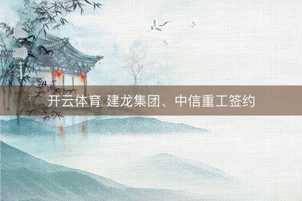 开云体育 建龙集团、中信重工签约
