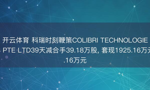 开云体育 科瑞时刻鞭策COLIBRI TECHNOLOGIES PTE LTD39天减合手39.18万股， 套现1925.16万元