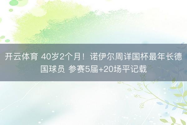 开云体育 40岁2个月！诺伊尔周详国杯最年长德国球员 参赛5届+20场平记载