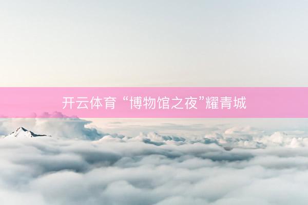 开云体育 “博物馆之夜”耀青城