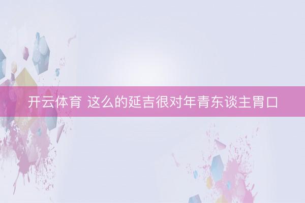 开云体育 这么的延吉很对年青东谈主胃口