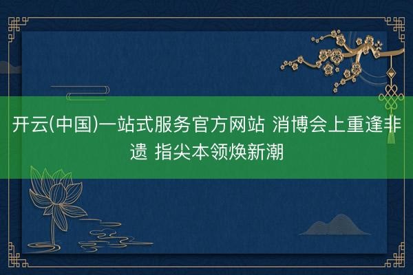 开云(中国)一站式服务官方网站 消博会上重逢非遗 指尖本领焕新潮
