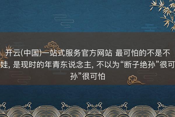 开云(中国)一站式服务官方网站 最可怕的不是不生娃， 是现时的年青东说念主， 不以为“断子绝孙”很可怕
