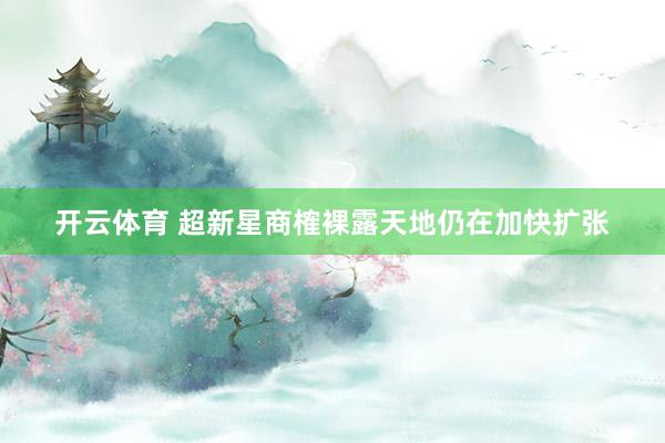开云体育 超新星商榷裸露天地仍在加快扩张