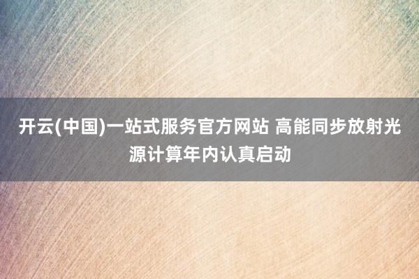 开云(中国)一站式服务官方网站 高能同步放射光源计算年内认真启动