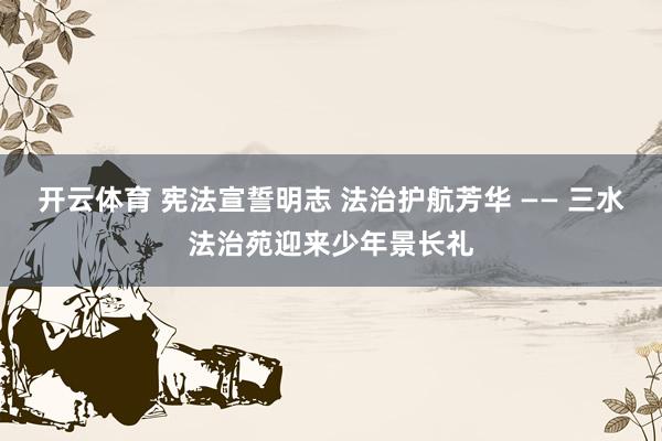 开云体育 宪法宣誓明志 法治护航芳华 —— 三水法治苑迎来少年景长礼