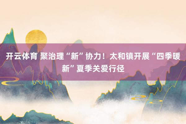 开云体育 聚治理“新”协力!太和镇开展“四季暖新”夏季关爱行径