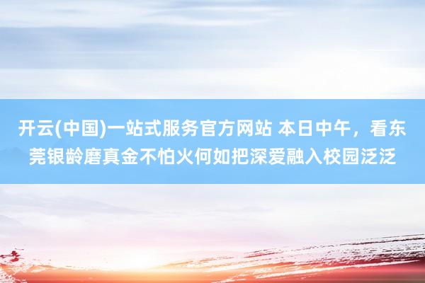 开云(中国)一站式服务官方网站 本日中午，看东莞银龄磨真金不怕火何如把深爱融入校园泛泛