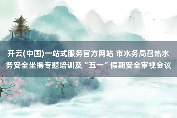 开云(中国)一站式服务官方网站 市水务局召热水务安全坐褥专题培训及“五一”假期安全审视会议