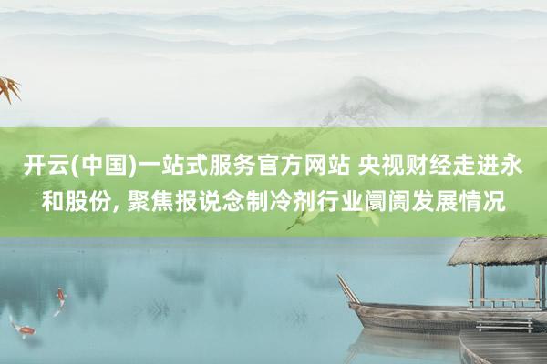 开云(中国)一站式服务官方网站 央视财经走进永和股份， 聚焦报说念制冷剂行业阛阓发展情况