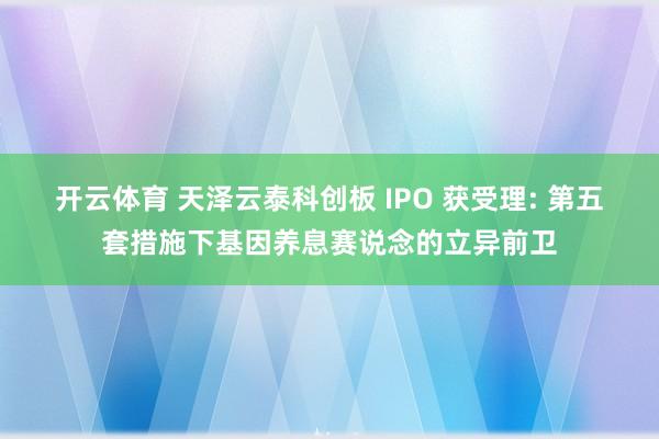开云体育 天泽云泰科创板 IPO 获受理: 第五套措施下基因养息赛说念的立异前卫