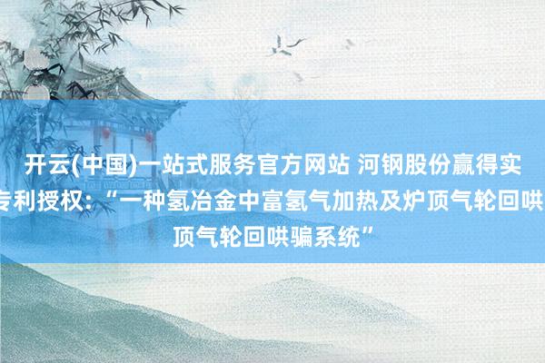 开云(中国)一站式服务官方网站 河钢股份赢得实用新式专利授权: “一种氢冶金中富氢气加热及炉顶气轮回哄骗系统”